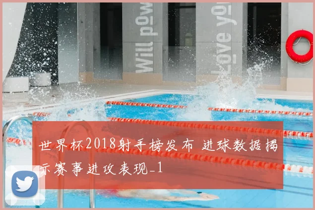 世界杯2018射手榜发布 进球数据揭示赛事进攻表现_1