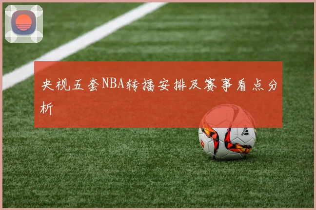 央视五套NBA转播安排及赛事看点分析