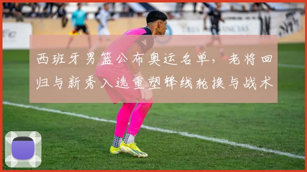 西班牙男篮公布奥运名单，老将回归与新秀入选重塑锋线轮换与战术