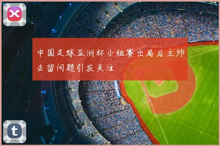 中国足球亚洲杯小组赛出局后主帅去留问题引发关注
