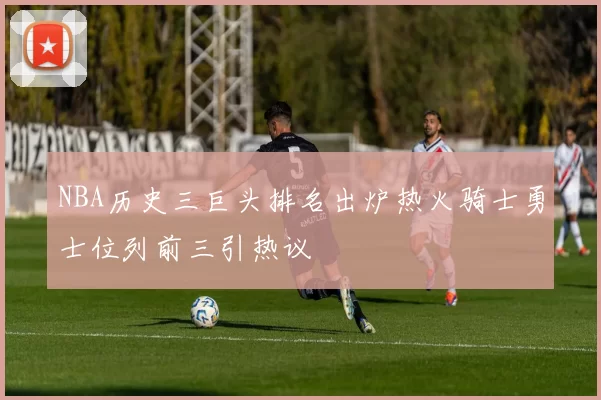 NBA历史三巨头排名出炉热火骑士勇士位列前三引热议