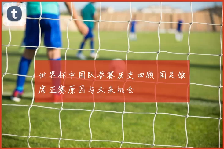 世界杯中国队参赛历史回顾 国足缺席正赛原因与未来机会