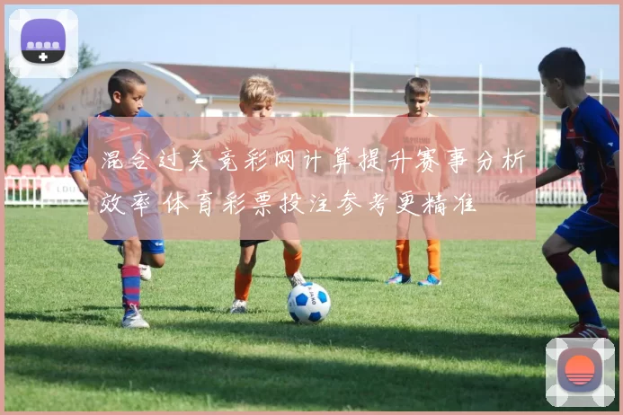 混合过关竞彩网计算提升赛事分析效率 体育彩票投注参考更精准