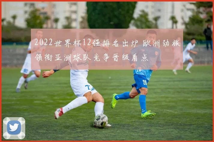 2022世界杯12强排名出炉 欧洲劲旅领衔亚洲球队竞争晋级看点