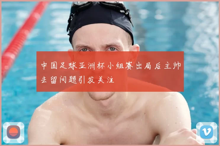 中国足球亚洲杯小组赛出局后主帅去留问题引发关注