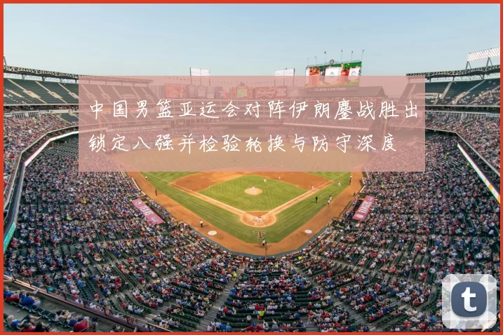 中国男篮亚运会对阵伊朗鏖战胜出锁定八强并检验轮换与防守深度