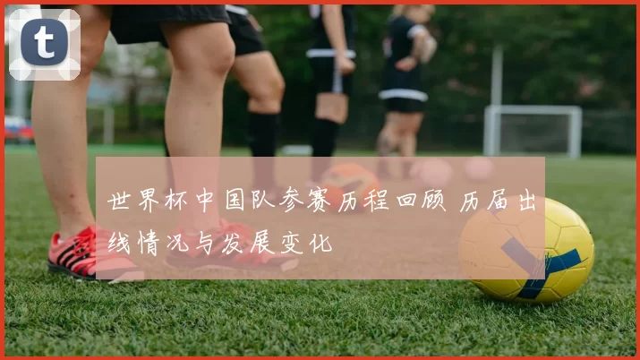 世界杯中国队参赛历程回顾 历届出线情况与发展变化