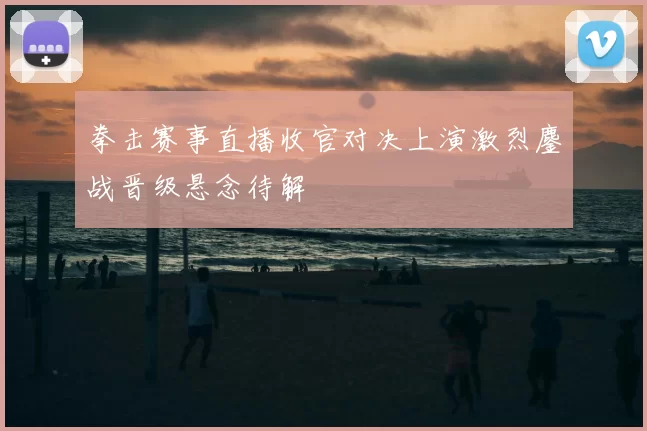 拳击赛事直播收官对决上演激烈鏖战晋级悬念待解