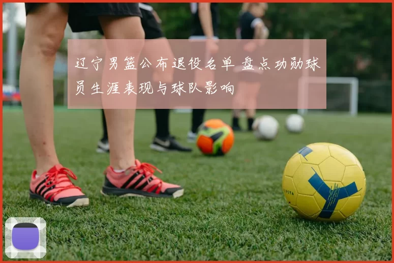 辽宁男篮公布退役名单 盘点功勋球员生涯表现与球队影响