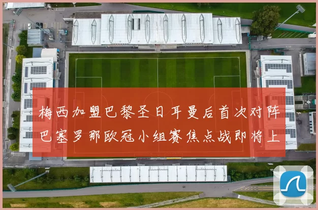 梅西加盟巴黎圣日耳曼后首次对阵巴塞罗那欧冠小组赛焦点战即将上演