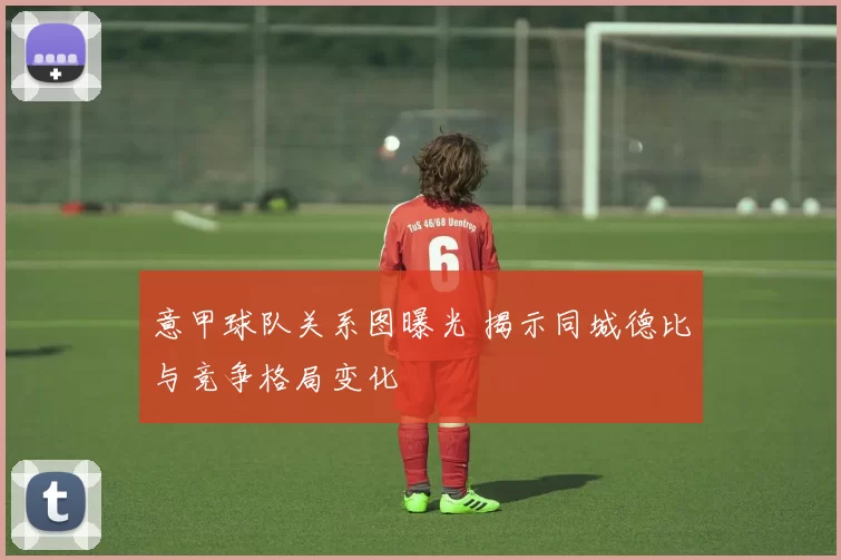 意甲球队关系图曝光 揭示同城德比与竞争格局变化