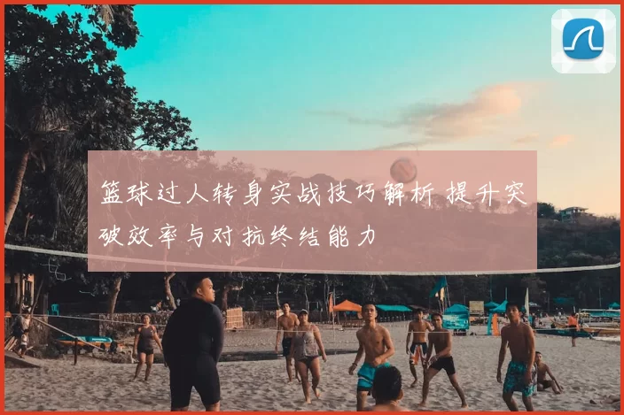 篮球过人转身实战技巧解析 提升突破效率与对抗终结能力
