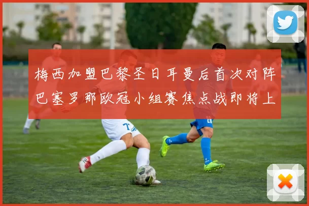 梅西加盟巴黎圣日耳曼后首次对阵巴塞罗那欧冠小组赛焦点战即将上演