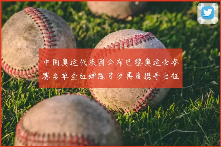 中国奥运代表团公布巴黎奥运会参赛名单全红婵陈芋汐再度携手出征