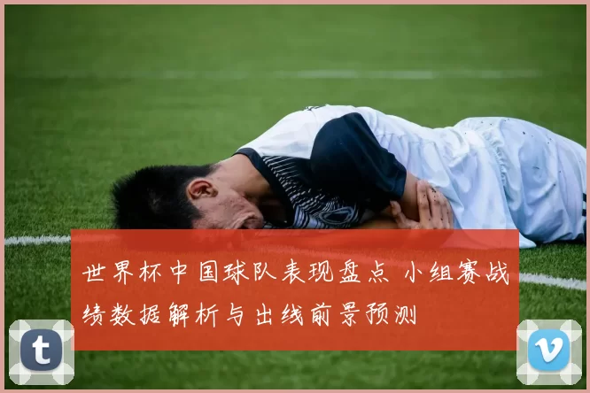 世界杯中国球队表现盘点 小组赛战绩数据解析与出线前景预测