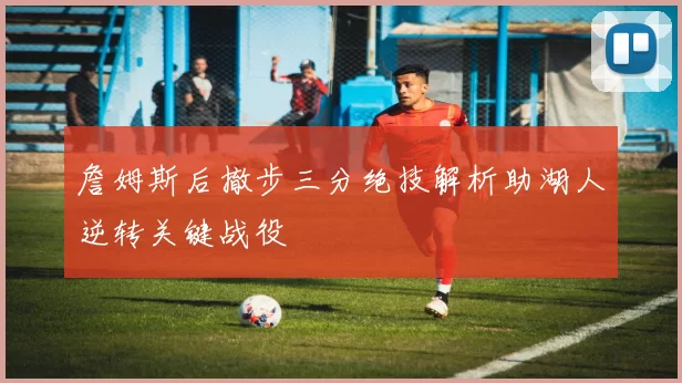 詹姆斯后撤步三分绝技解析助湖人逆转关键战役