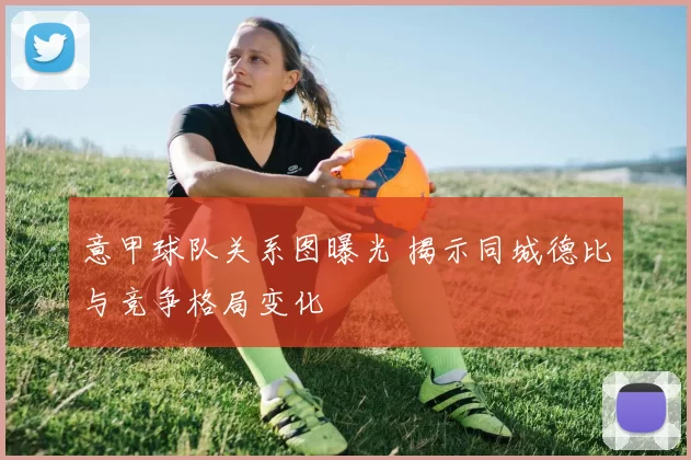 意甲球队关系图曝光 揭示同城德比与竞争格局变化