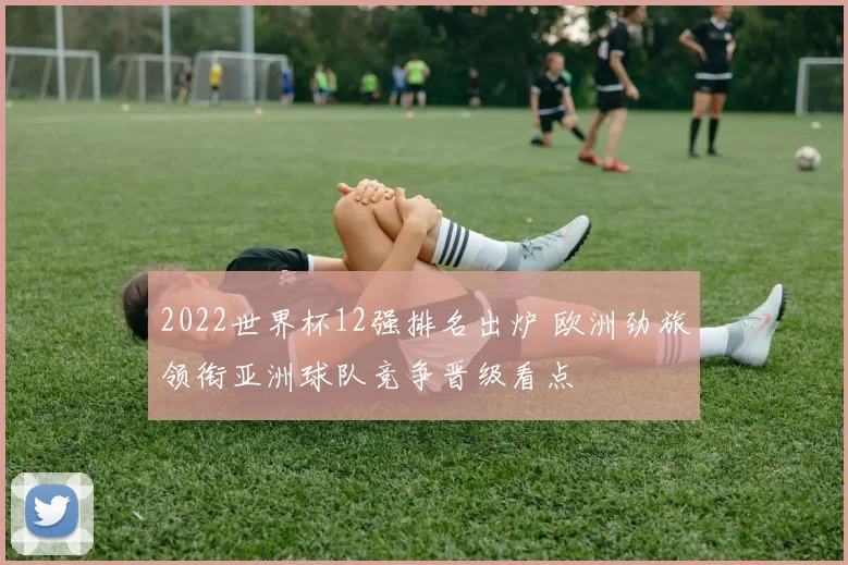 2022世界杯12强排名出炉 欧洲劲旅领衔亚洲球队竞争晋级看点