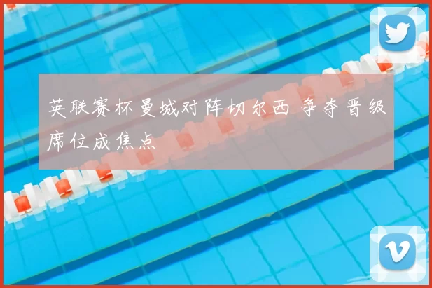 英联赛杯曼城对阵切尔西 争夺晋级席位成焦点