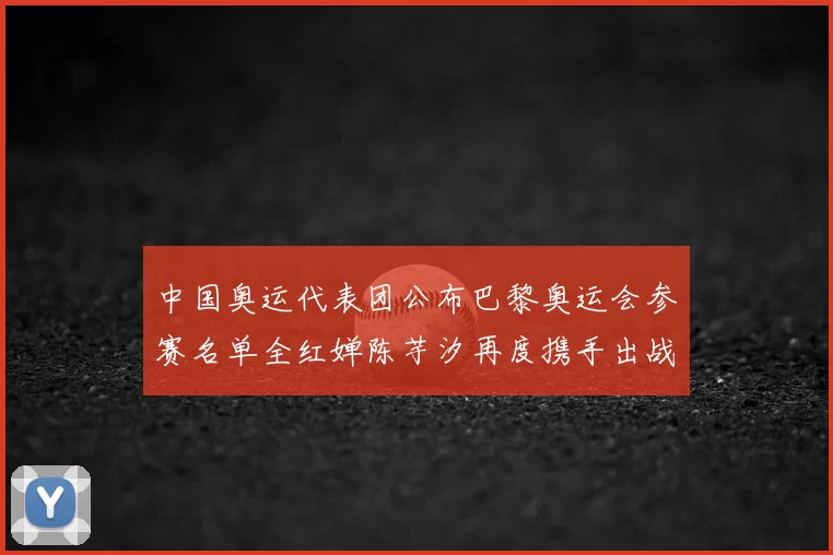 中国奥运代表团公布巴黎奥运会参赛名单全红婵陈芋汐再度携手出战