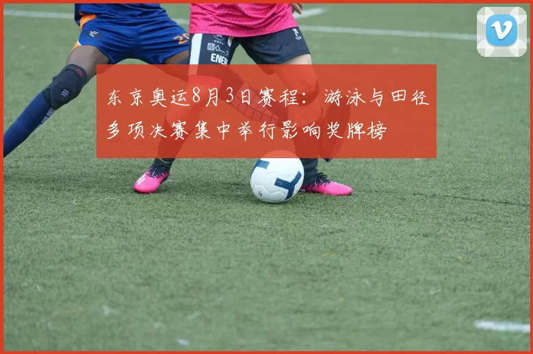 东京奥运8月3日赛程：游泳与田径多项决赛集中举行影响奖牌榜