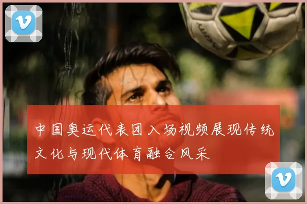 中国奥运代表团入场视频展现传统文化与现代体育融合风采