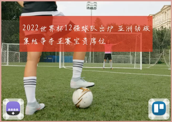 2022世界杯12强球队出炉 亚洲劲旅集结争夺正赛宝贵席位