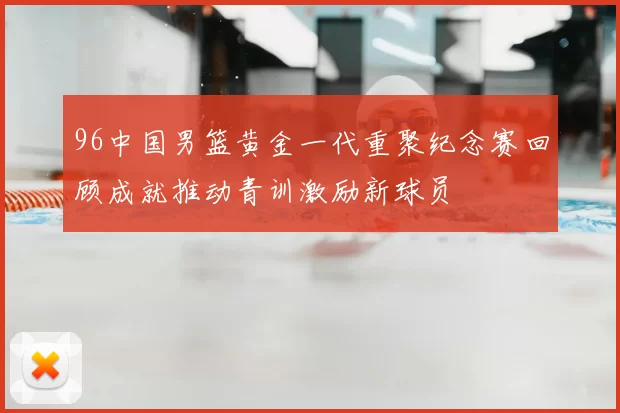 96中国男篮黄金一代重聚纪念赛回顾成就推动青训激励新球员
