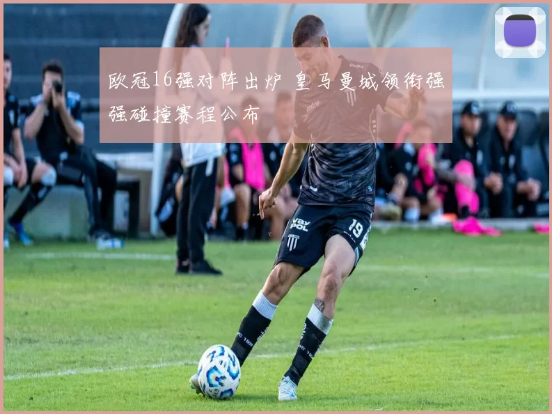 欧冠16强对阵出炉 皇马曼城领衔强强碰撞赛程公布