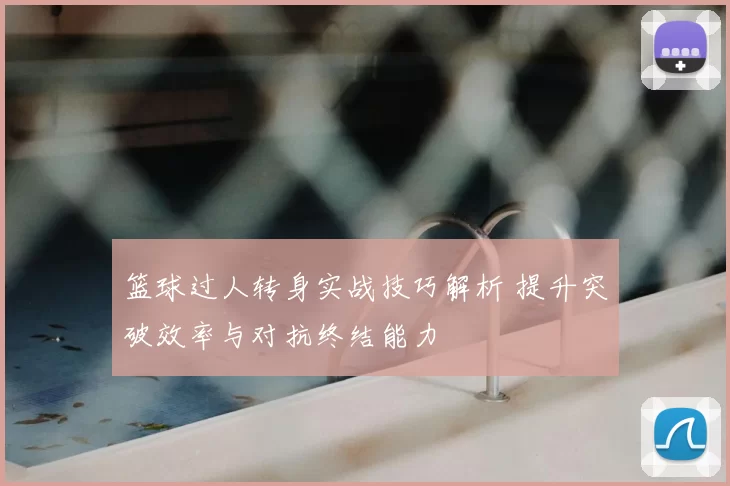 篮球过人转身实战技巧解析 提升突破效率与对抗终结能力