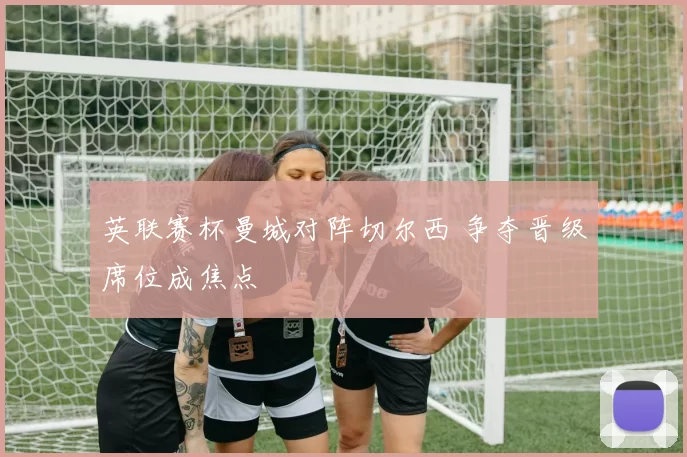 英联赛杯曼城对阵切尔西 争夺晋级席位成焦点