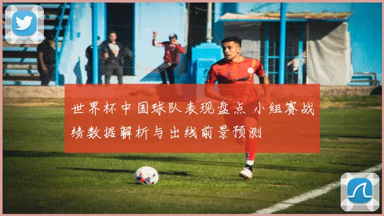 世界杯中国球队表现盘点 小组赛战绩数据解析与出线前景预测